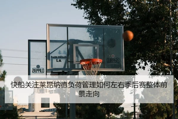 快船关注莱昂纳德负荷管理如何左右季后赛整体前景走向