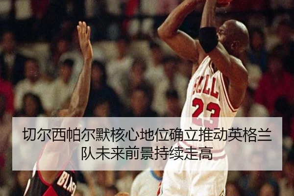 切尔西帕尔默核心地位确立推动英格兰队未来前景持续走高