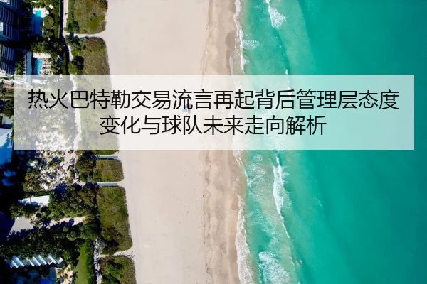 热火巴特勒交易流言再起背后管理层态度变化与球队未来走向解析