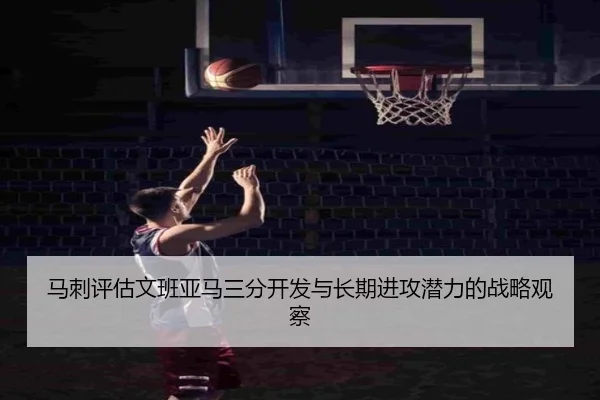 马刺评估文班亚马三分开发与长期进攻潜力的战略观察