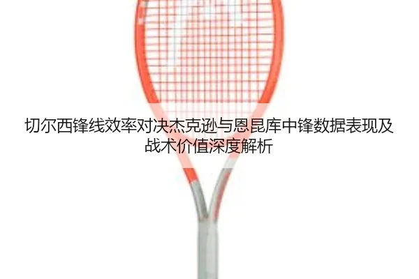 切尔西锋线效率对决杰克逊与恩昆库中锋数据表现及战术价值深度解析（kaiyun）