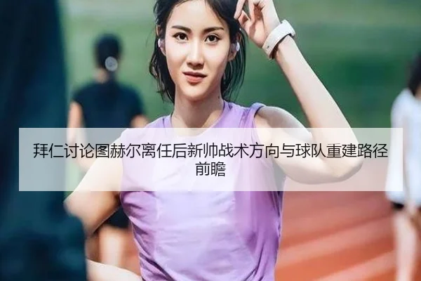 拜仁讨论图赫尔离任后新帅战术方向与球队重建路径前瞻 - kaiyun