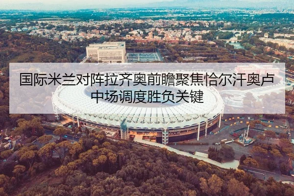 国际米兰对阵拉齐奥前瞻聚焦恰尔汗奥卢中场调度胜负关键 - kaiyun