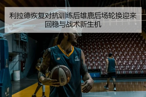 利拉德恢复对抗训练后雄鹿后场轮换迎来回稳与战术新生机 - kaiyun
